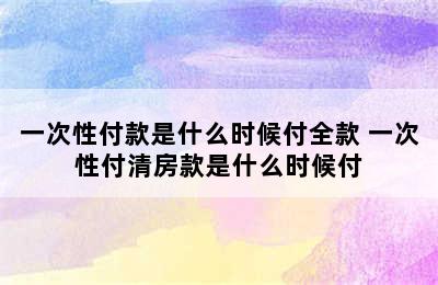 一次性付款是什么时候付全款 一次性付清房款是什么时候付